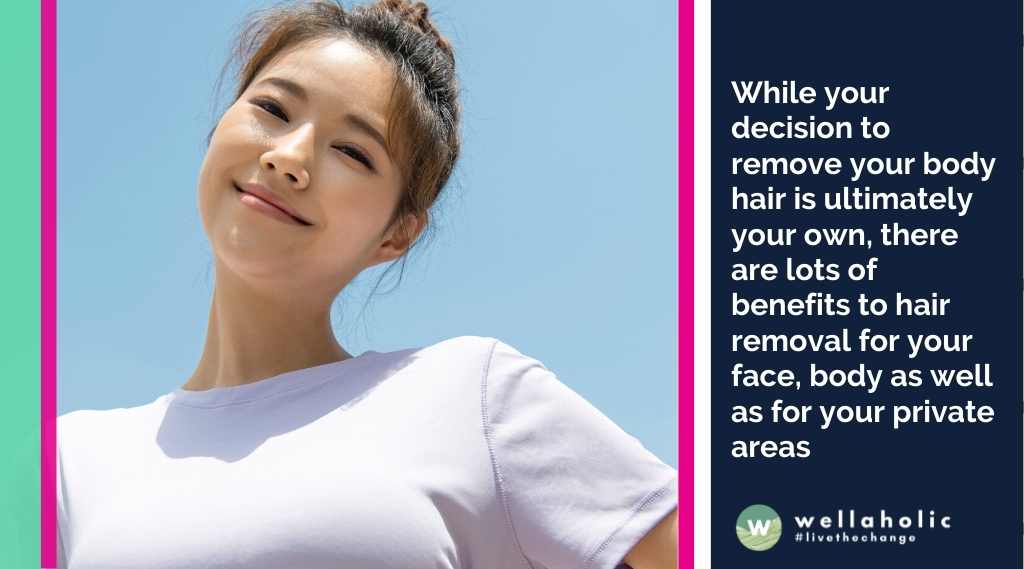 While your decision to remove your body hair is ultimately your own, there are lots of benefits to hair removal for your face, body as well as for your private areas