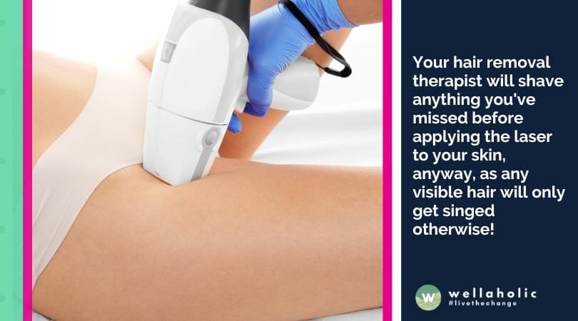 Your hair removal therapist will shave anything you've missed before applying the laser to your skin, anyway, as any visible hair will only get singed otherwise!