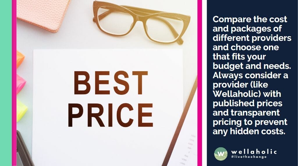 Compare the cost and packages of different providers and choose one that fits your budget and needs. Always consider a provider (like Wellaholic) with published prices and transparent pricing to prevent any hidden costs.