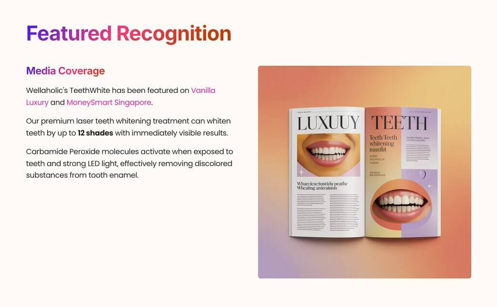 Wellaholic's TeethWhite has been featured on Vanilla Luxury and MoneySmart Singapore.
Our premium laser teeth whitening treatment can whiten teeth by up to 12 shades with immediately visible results.