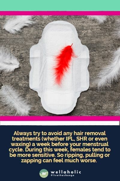 Always try to avoid any hair removal treatments (whether IPL, SHR or even waxing) a week before your menstrual cycle. During this week, females tend to be more sensitive. So ripping, pulling or zapping can feel much worse.