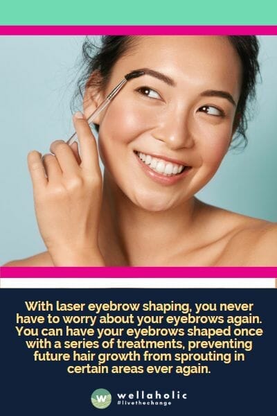 With laser eyebrow shaping, you never have to worry about your eyebrows again. You can have your eyebrows shaped once with a series of treatments, preventing future hair growth from sprouting in certain areas ever again.