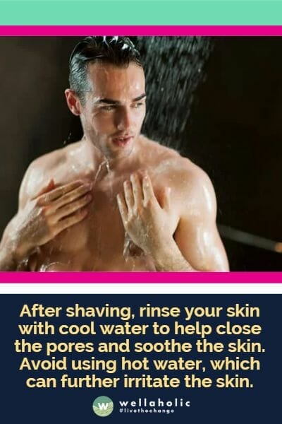 After shaving, rinse your skin with cool water to help close the pores and soothe the skin. Avoid using hot water, which can further irritate the skin.