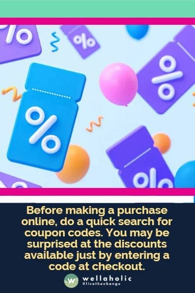 Before making a purchase online, do a quick search for coupon codes. You may be surprised at the discounts available just by entering a code at checkout.