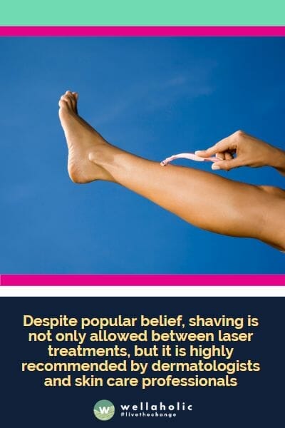   Despite popular belief, shaving is not only allowed between laser treatments, but it is highly recommended by dermatologists and skin care professionals