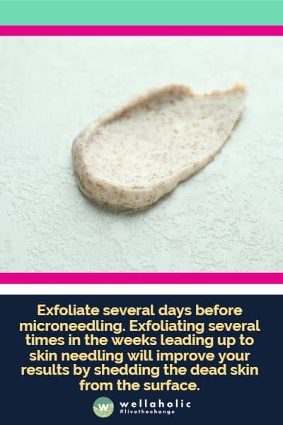 Exfoliate several days before microneedling. Exfoliating several times in the weeks leading up to skin needling will improve your results by shedding the dead skin from the surface.