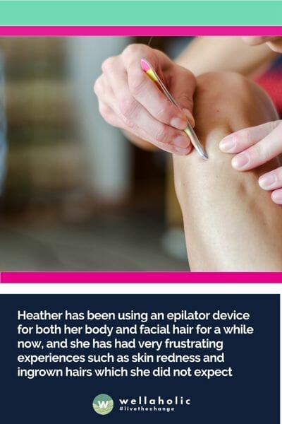 Heather has been using an epilator device for both her body and facial hair for a while now, and she has had very frustrating experiences such as skin redness and ingrown hairs which she did not expect