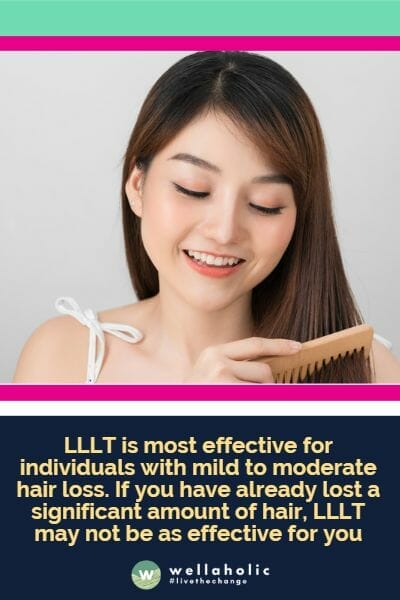 LLLT is most effective for individuals with mild to moderate hair loss. If you have already lost a significant amount of hair, LLLT may not be as effective for you