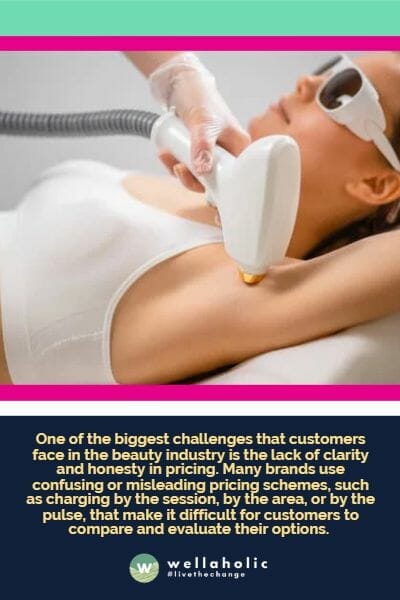 One of the biggest challenges that customers face in the beauty industry is the lack of clarity and honesty in pricing. Many brands use confusing or misleading pricing schemes, such as charging by the session, by the area, or by the pulse, that make it difficult for customers to compare and evaluate their options. 