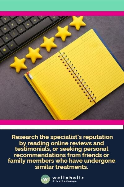Research the specialist's reputation by reading online reviews and testimonials, or seeking personal recommendations from friends or family members who have undergone similar treatments.