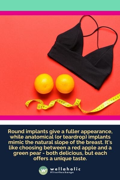 Round implants give a fuller appearance, while anatomical (or teardrop) implants mimic the natural slope of the breast. It's like choosing between a red apple and a green pear - both delicious, but each offers a unique taste.