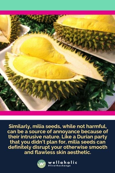 Similarly, milia seeds, while not harmful, can be a source of annoyance because of their intrusive nature. Like a Durian party that you didn't plan for, milia seeds can definitely disrupt your otherwise smooth and flawless skin aesthetic.