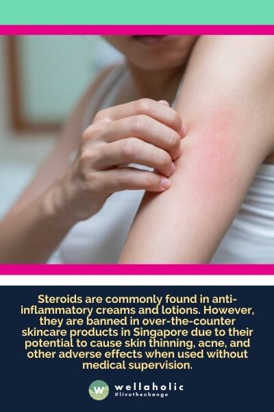 Steroids are commonly found in anti-inflammatory creams and lotions. However, they are banned in over-the-counter skincare products in Singapore due to their potential to cause skin thinning, acne, and other adverse effects when used without medical supervision.