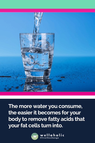 The more water you consume, the easier it becomes for your body to remove fatty acids that your fat cells turn into.