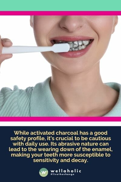 While activated charcoal has a good safety profile, it’s crucial to be cautious with daily use. Its abrasive nature can lead to the wearing down of the enamel, making your teeth more susceptible to sensitivity and decay.
