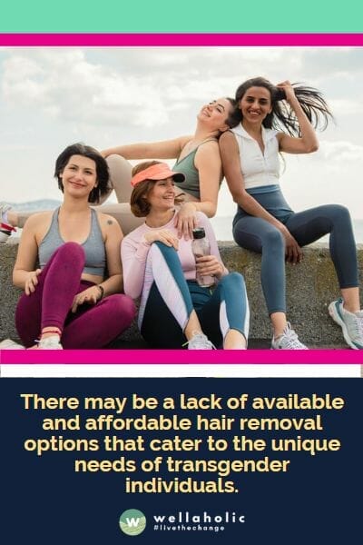 there may be a lack of available and affordable hair removal options that cater to the unique needs of transgender individuals.