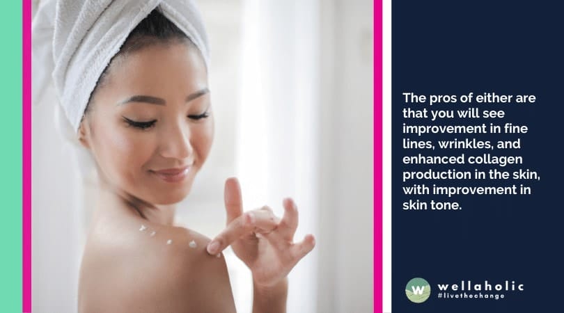 The pros of either are that you will see improvement in fine lines, wrinkles, and enhanced collagen production in the skin, with improvement in skin tone.